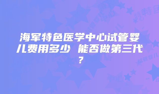 海军特色医学中心试管婴儿费用多少 能否做第三代？