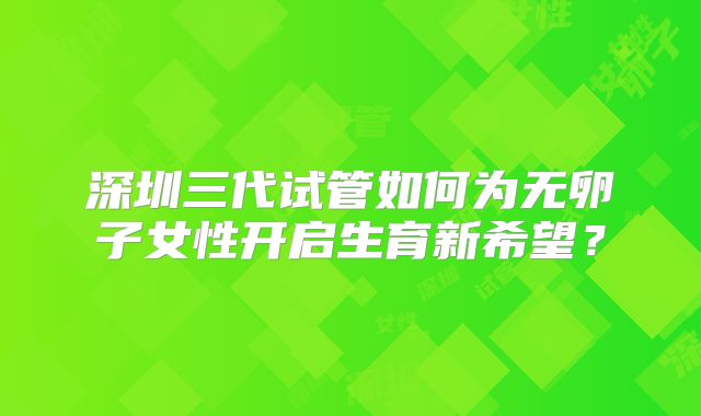 深圳三代试管如何为无卵子女性开启生育新希望？