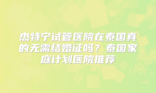 杰特宁试管医院在泰国真的无需结婚证吗？泰国家庭计划医院推荐