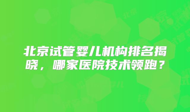 北京试管婴儿机构排名揭晓，哪家医院技术领跑？