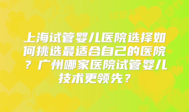上海试管婴儿医院选择如何挑选最适合自己的医院？广州哪家医院试管婴儿技术更领先？