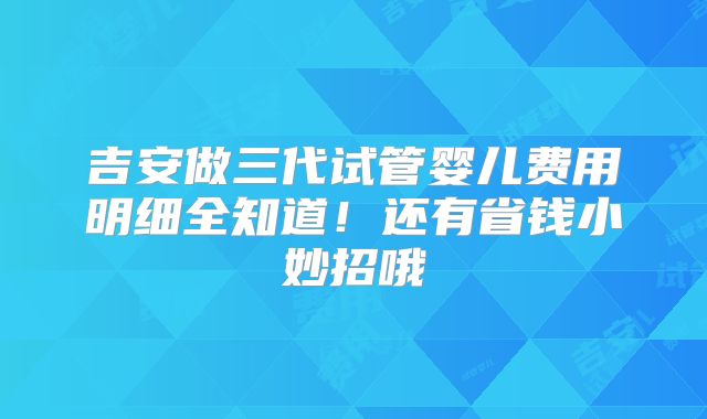 吉安做三代试管婴儿费用明细全知道！还有省钱小妙招哦