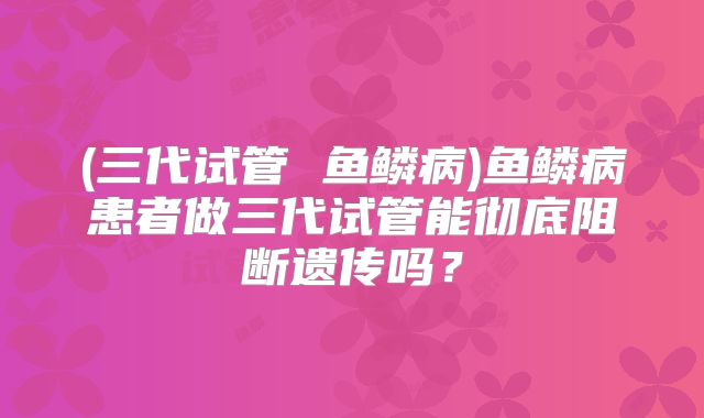 (三代试管 鱼鳞病)鱼鳞病患者做三代试管能彻底阻断遗传吗?