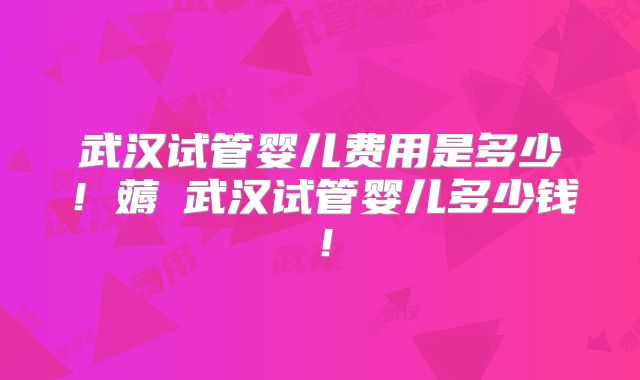 武汉试管婴儿费用是多少!薅慜武汉试管婴儿多少钱!