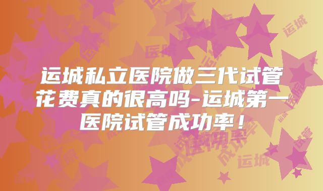 运城私立医院做三代试管花费真的很高吗-运城第一医院试管成功率！