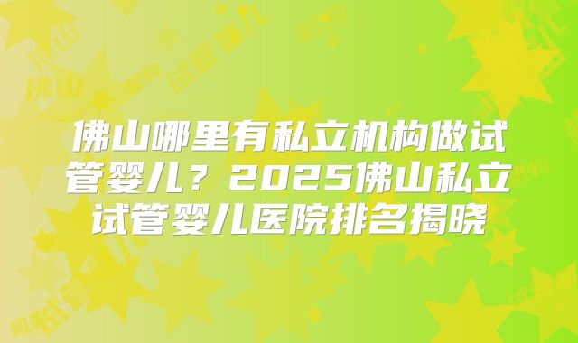 佛山哪里有私立机构做试管婴儿?2025佛山私立试管婴儿医院排名揭晓