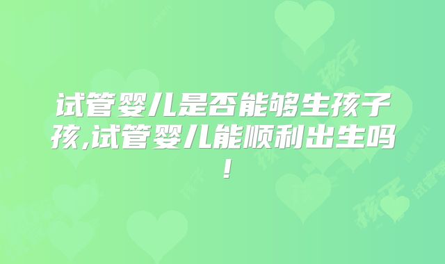 试管婴儿是否能够生孩子孩,试管婴儿能顺利出生吗!
