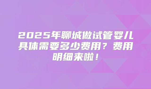 2025年聊城做试管婴儿具体需要多少费用？费用明细来啦！