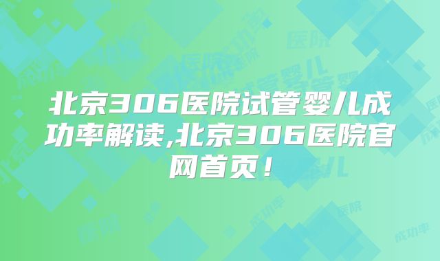 北京306医院试管婴儿成功率解读,北京306医院官网首页！