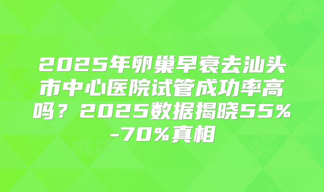 2025年卵巢早衰去汕头市中心医院试管成功率高吗？2025数据揭晓55%-70%真相