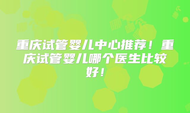重庆试管婴儿中心推荐！重庆试管婴儿哪个医生比较好！