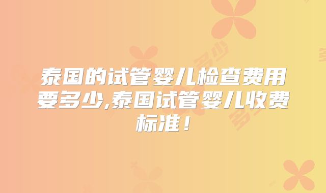 泰国的试管婴儿检查费用要多少,泰国试管婴儿收费标准！