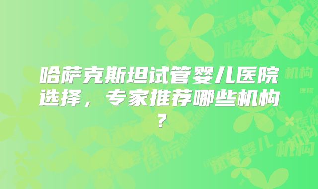 哈萨克斯坦试管婴儿医院选择，专家推荐哪些机构？