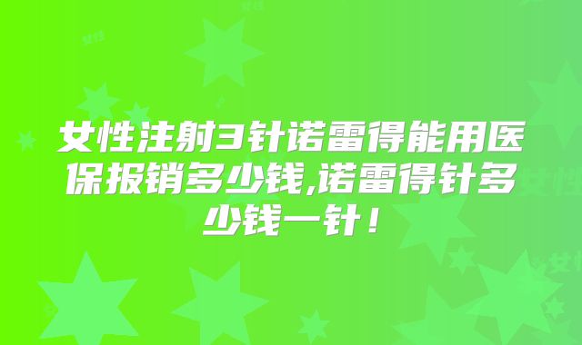 女性注射3针诺雷得能用医保报销多少钱,诺雷得针多少钱一针！