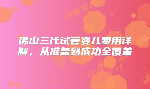 佛山三代试管婴儿费用详解,从准备到成功全覆盖