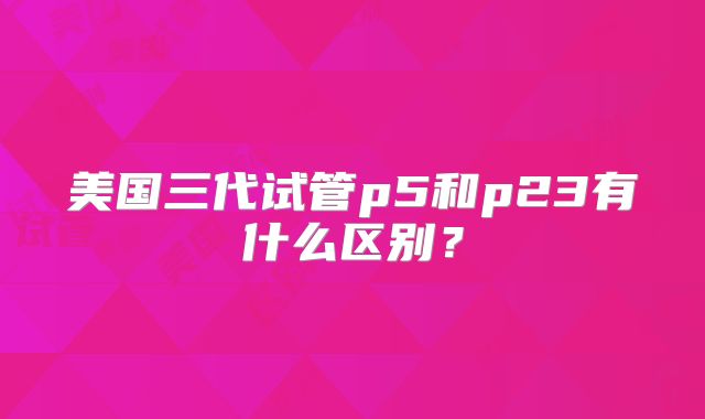 美国三代试管p5和p23有什么区别?