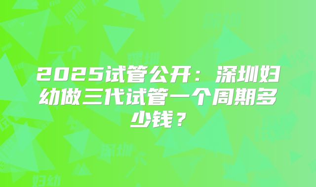 2025试管公开:深圳妇幼做三代试管一个周期多少钱?