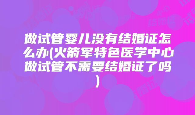 做试管婴儿没有结婚证怎么办(火箭军特色医学中心做试管不需要结婚证了吗)