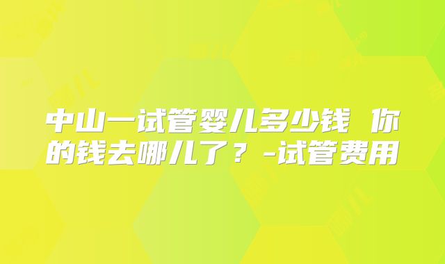 中山一试管婴儿多少钱 你的钱去哪儿了？-试管费用