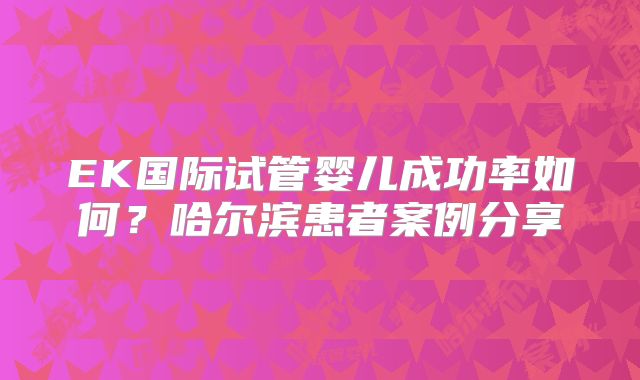 EK国际试管婴儿成功率如何？哈尔滨患者案例分享