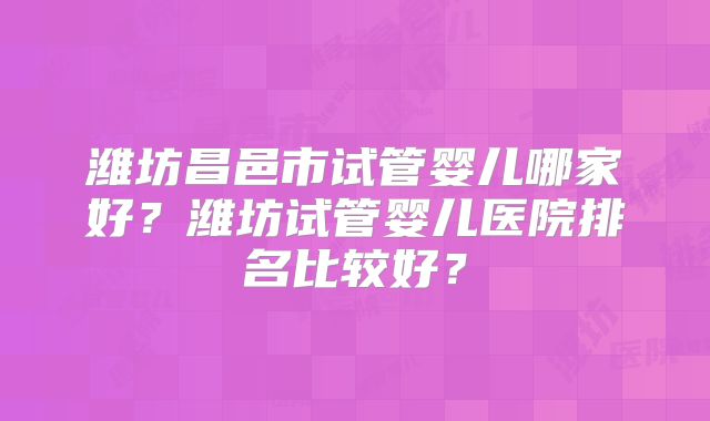 潍坊昌邑市试管婴儿哪家好？潍坊试管婴儿医院排名比较好？