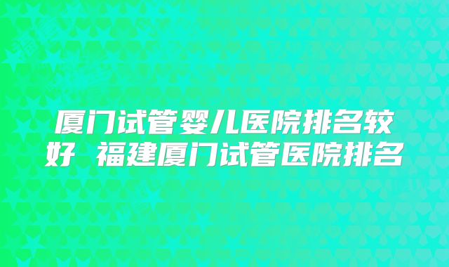 厦门试管婴儿医院排名较好 福建厦门试管医院排名