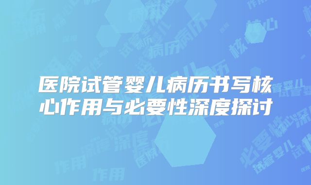 医院试管婴儿病历书写核心作用与必要性深度探讨