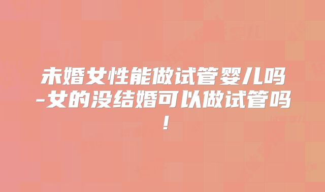 未婚女性能做试管婴儿吗-女的没结婚可以做试管吗!