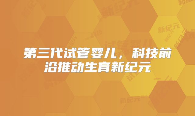 第三代试管婴儿，科技前沿推动生育新纪元