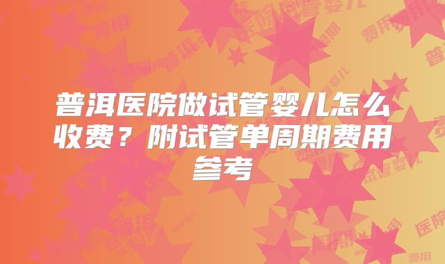 普洱医院做试管婴儿怎么收费？附试管单周期费用参考