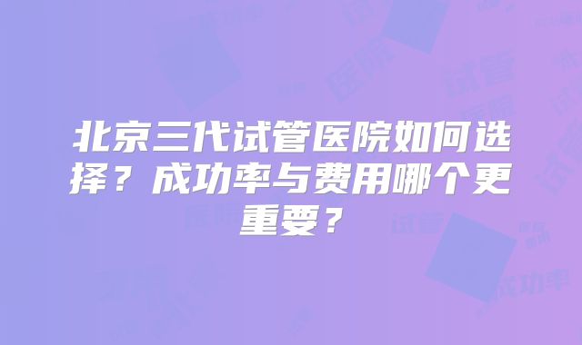北京三代试管医院如何选择？成功率与费用哪个更重要？