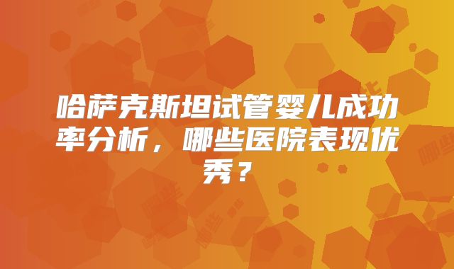 哈萨克斯坦试管婴儿成功率分析,哪些医院表现优秀?