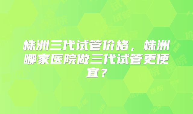 株洲三代试管价格，株洲哪家医院做三代试管更便宜？