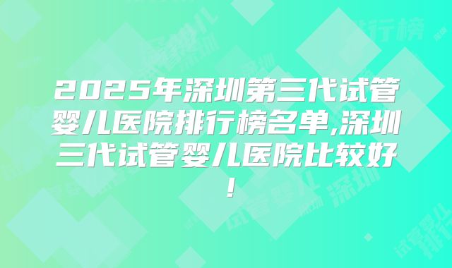 2025年深圳第三代试管婴儿医院排行榜名单,深圳三代试管婴儿医院比较好！