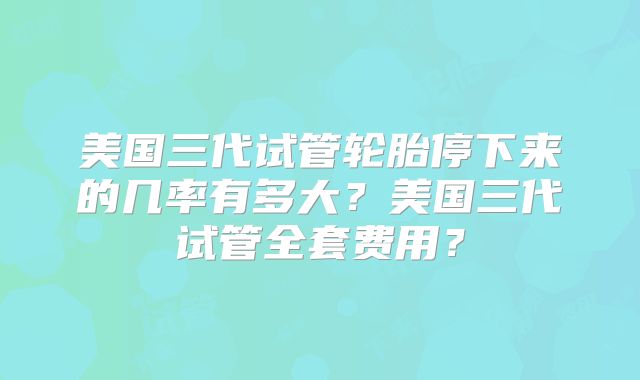 美国三代试管轮胎停下来的几率有多大？美国三代试管全套费用？