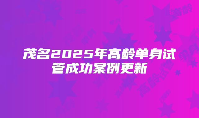 茂名2025年高龄单身试管成功案例更新