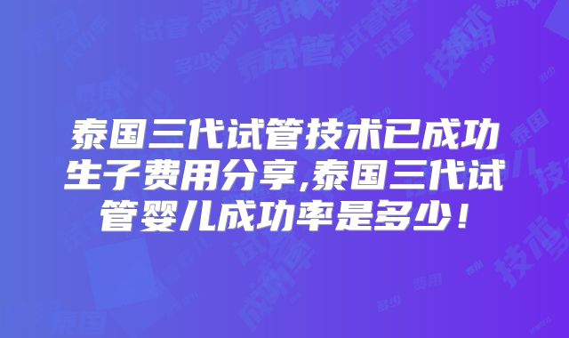 泰国三代试管技术已成功生子费用分享,泰国三代试管婴儿成功率是多少！