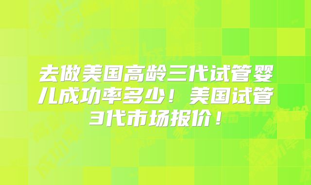 去做美国高龄三代试管婴儿成功率多少！美国试管3代市场报价！
