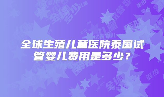 全球生殖儿童医院泰国试管婴儿费用是多少？