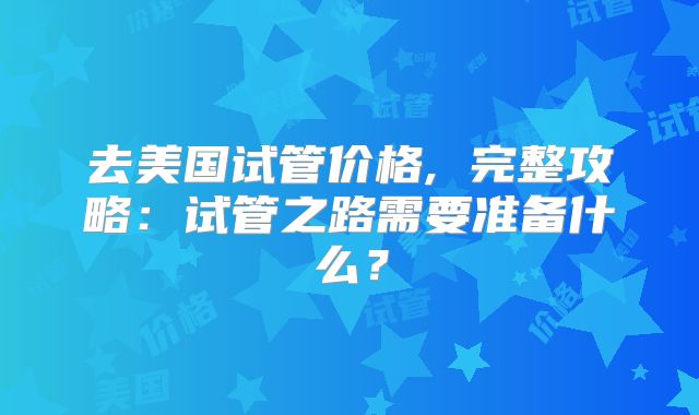 去美国试管价格, 完整攻略：试管之路需要准备什么？