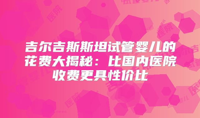 吉尔吉斯斯坦试管婴儿的花费大揭秘：比国内医院收费更具性价比