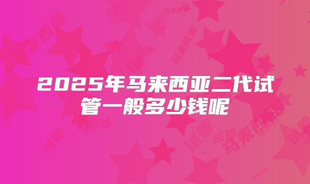 2025年马来西亚二代试管一般多少钱呢