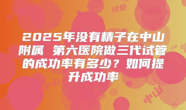 2025年没有精子在中山附属 第六医院做三代试管的成功率有多少?如何提升成功率