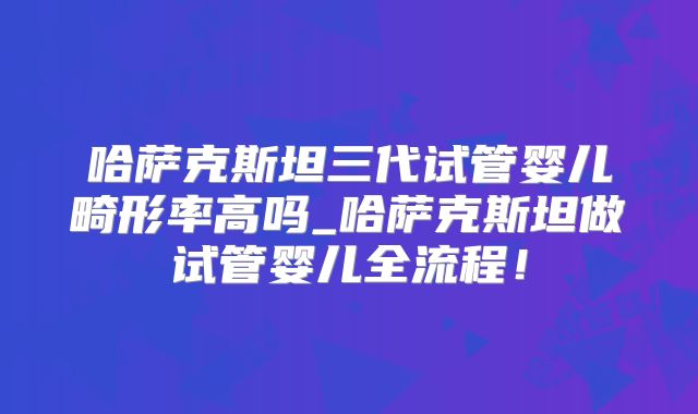 哈萨克斯坦三代试管婴儿畸形率高吗_哈萨克斯坦做试管婴儿全流程！
