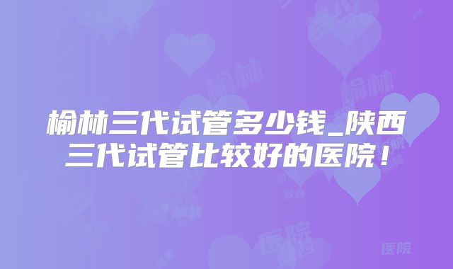 榆林三代试管多少钱_陕西三代试管比较好的医院！