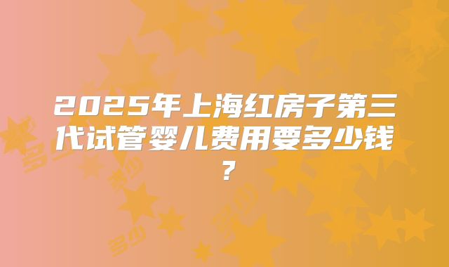 2025年上海红房子第三代试管婴儿费用要多少钱？