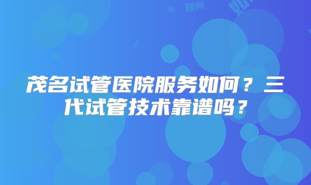 茂名试管医院服务如何？三代试管技术靠谱吗？