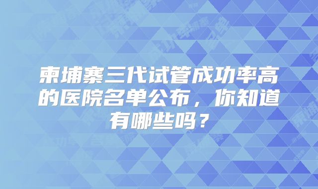 柬埔寨三代试管成功率高的医院名单公布，你知道有哪些吗？