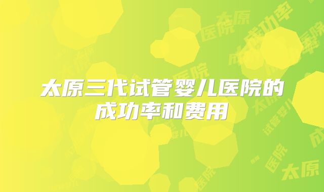 太原三代试管婴儿医院的成功率和费用