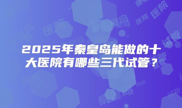 2025年秦皇岛能做的十大医院有哪些三代试管？